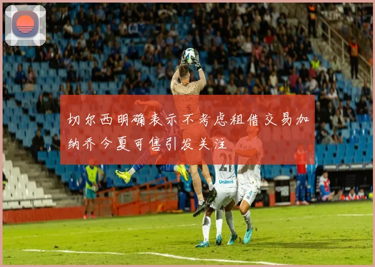 切尔西明确表示不考虑租借交易加纳乔今夏可售引发关注
