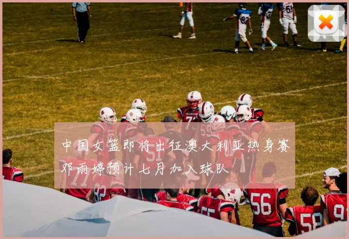 中国女篮即将出征澳大利亚热身赛邓雨婷预计七月加入球队