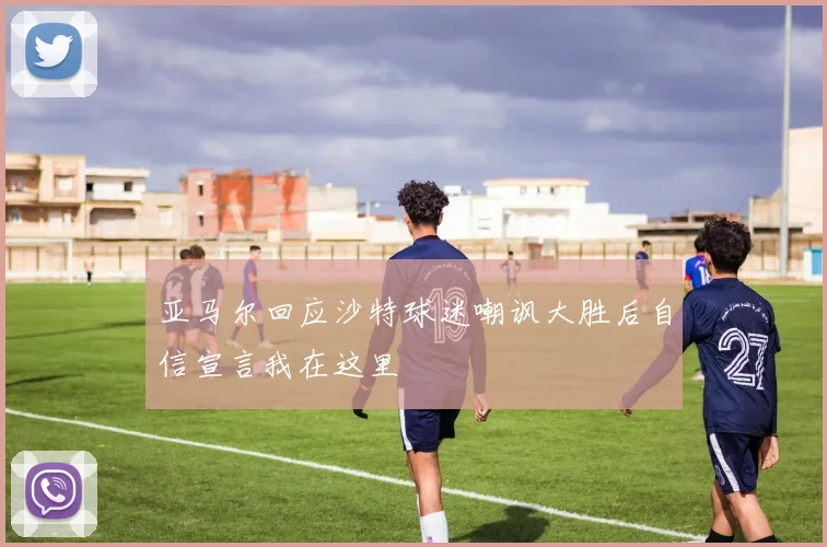 亚马尔回应沙特球迷嘲讽大胜后自信宣言我在这里