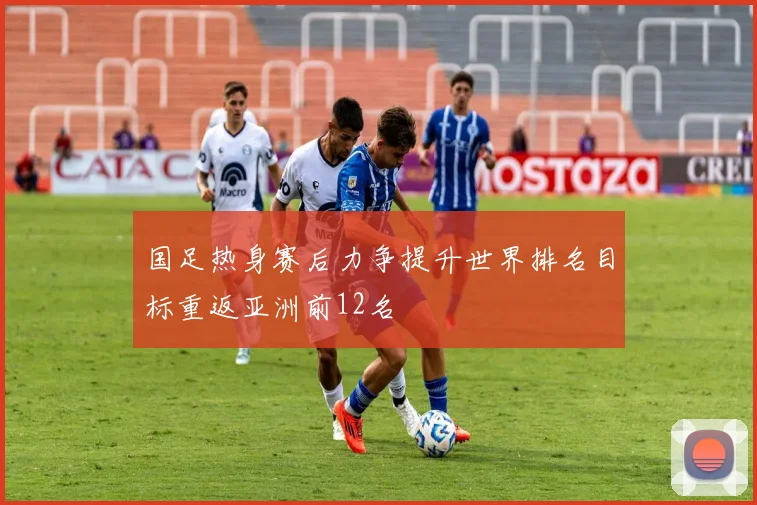 国足热身赛后力争提升世界排名目标重返亚洲前12名