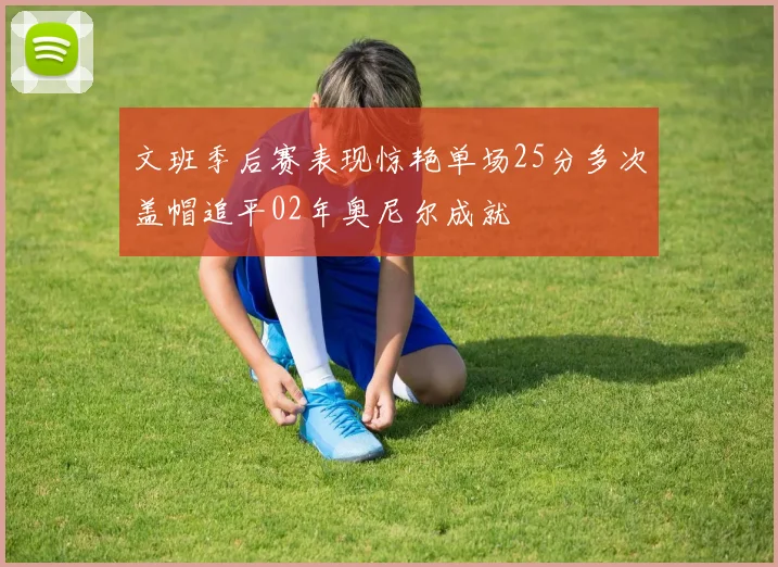 文班季后赛表现惊艳单场25分多次盖帽追平02年奥尼尔成就