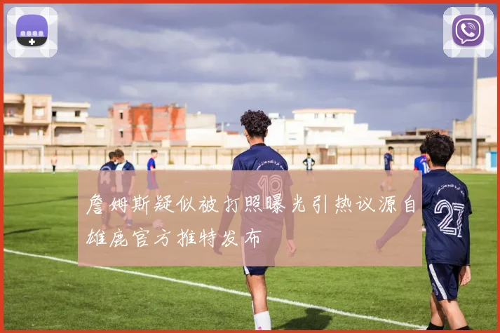 詹姆斯疑似被打照曝光引热议源自雄鹿官方推特发布
