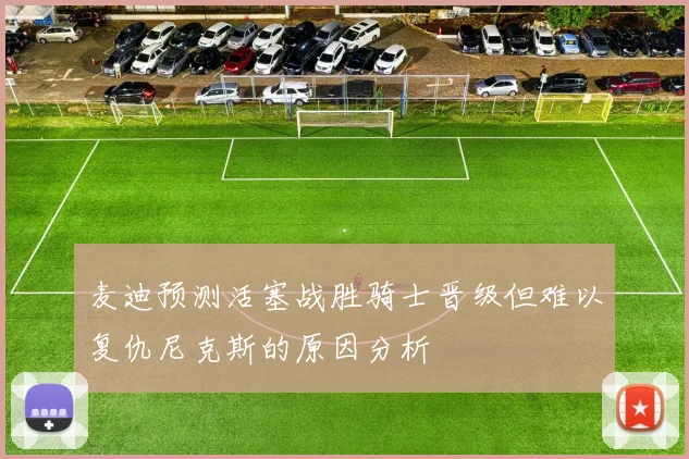 麦迪预测活塞战胜骑士晋级但难以复仇尼克斯的原因分析