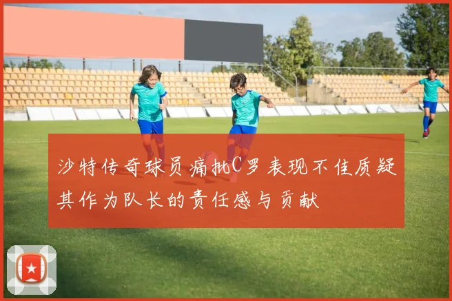 沙特传奇球员痛批C罗表现不佳质疑其作为队长的责任感与贡献