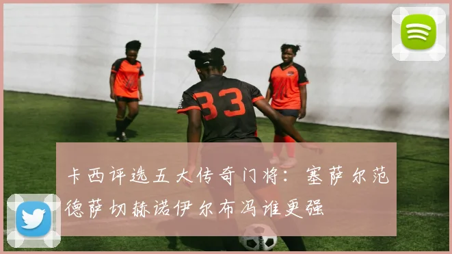卡西评选五大传奇门将：塞萨尔范德萨切赫诺伊尔布冯谁更强