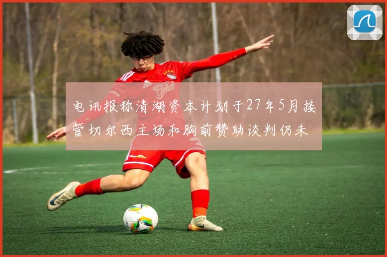 电讯报称清湖资本计划于27年5月接管切尔西主场和胸前赞助谈判仍未取得进展