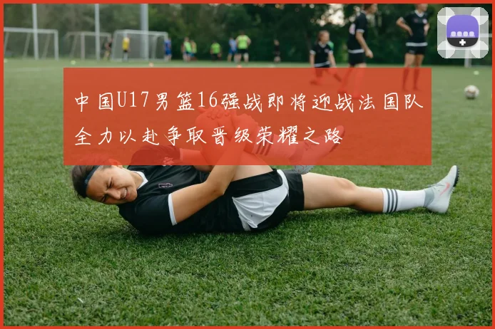 中国U17男篮16强战即将迎战法国队全力以赴争取晋级荣耀之路