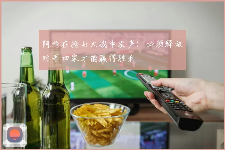 阿伦在抢七大战中发声：必须释放对手回家才能赢得胜利