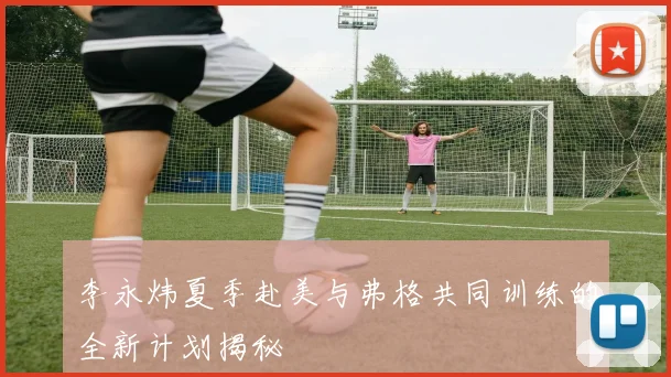 李永炜夏季赴美与弗格共同训练的全新计划揭秘