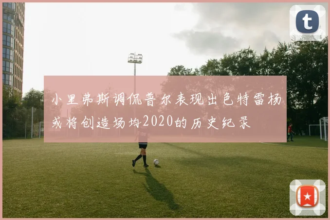 小里弗斯调侃普尔表现出色特雷杨或将创造场均2020的历史纪录