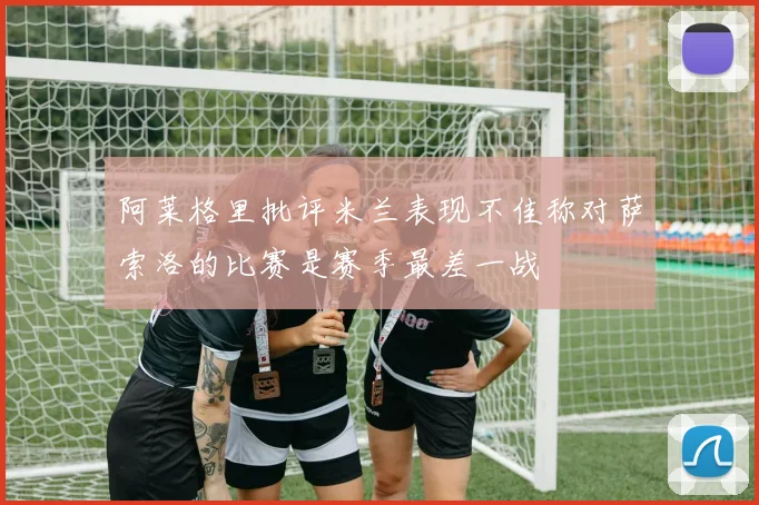 阿莱格里批评米兰表现不佳称对萨索洛的比赛是赛季最差一战