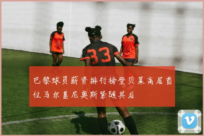 巴黎球员薪资排行榜登贝莱高居首位马尔基尼奥斯紧随其后