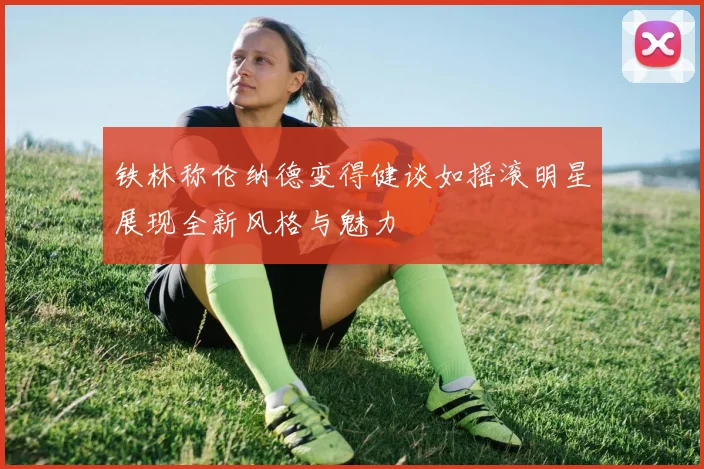 铁林称伦纳德变得健谈如摇滚明星展现全新风格与魅力