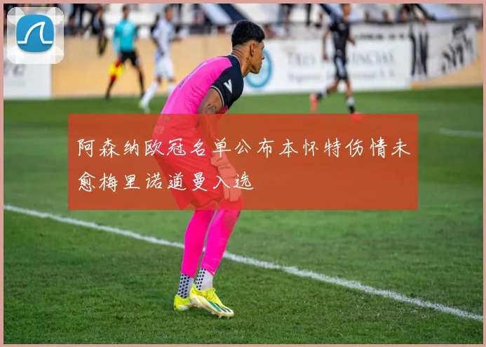 阿森纳欧冠名单公布本怀特伤情未愈梅里诺道曼入选