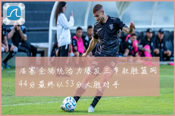 活塞全场统治力爆发三节狂胜篮网44分最终以53分大胜对手