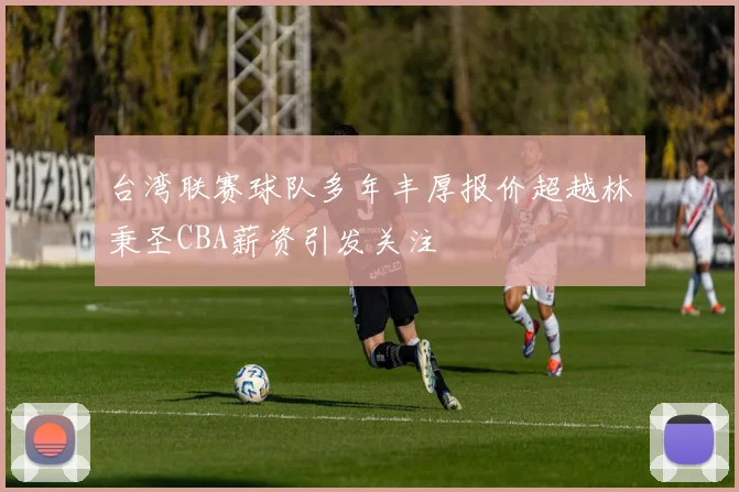 台湾联赛球队多年丰厚报价超越林秉圣CBA薪资引发关注