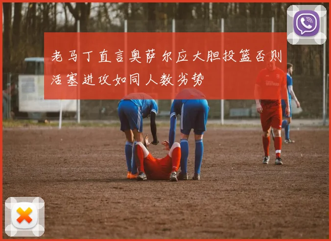 老马丁直言奥萨尔应大胆投篮否则活塞进攻如同人数劣势