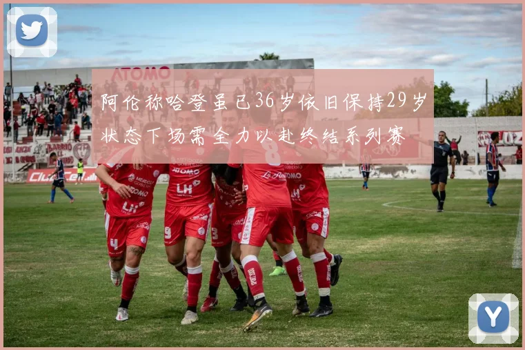 阿伦称哈登虽已36岁依旧保持29岁状态下场需全力以赴终结系列赛